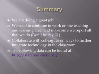    We are doing a great job!
   We need to continue to work on the teaching
    and learning area, and make sure we report all
    that we do (Don’t be shy  )
   Collaborate with colleagues on ways to further
    integrate technology in the classroom.
   The following data can be found at
    http://starchart.esc12.net/
 