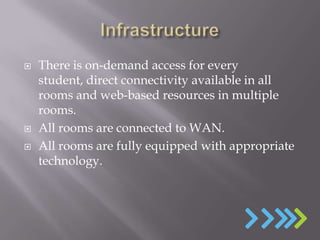   There is on-demand access for every
    student, direct connectivity available in all
    rooms and web-based resources in multiple
    rooms.
   All rooms are connected to WAN.
   All rooms are fully equipped with appropriate
    technology.
 