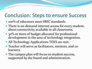 Conclusion: Steps to ensure Success100% of educators meet SBEC standards.There is on-demand internet access for every student, direct connectivity available in all classrooms.30% or more of budget allocated for professional development in the area of technology integration.All Technology Applications TEKS are met.Teacher will serve as facilitators, mentors, and co-learners.The campus plan will focus on student success, supported by the board and administration.