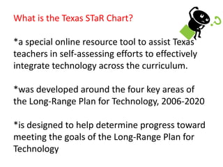 What is the Texas STaR Chart?*a special online resource tool to assist Texas teachers in self-assessing efforts to effectively integrate technology across the curriculum.*was developed around the four key areas of the Long-Range Plan for Technology, 2006-2020*is designed to help determine progress toward meeting the goals of the Long-Range Plan for Technology