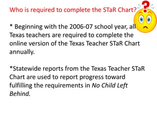 Who is required to complete the STaR Chart?* Beginning with the 2006-07 school year, all Texas teachers are required to complete the online version of the Texas Teacher STaR Chart annually.  *Statewide reports from the Texas Teacher STaR Chart are used to report progress toward fulfilling the requirements in No Child Left Behind.  