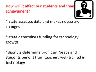 How will it affect our students and their achievement?* state assesses data and makes necessary changes* state determines funding for technology growth*districts determine prof. dev. Needs and students benefit from teachers well-trained in technology