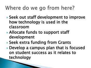  Seek out staff development to improve
  how technology is used in the
  classroom
 Allocate funds to support staff
  development
 Seek extra funding from Grants
 Develop a campus plan that is focused
  on student success as it relates to
  technology
 