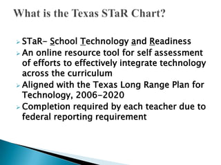  STaR-  School Technology and Readiness
 An online resource tool for self assessment
  of efforts to effectively integrate technology
  across the curriculum
 Aligned with the Texas Long Range Plan for
  Technology, 2006-2020
 Completion required by each teacher due to
  federal reporting requirement
 