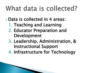  Data   is collected in 4 areas:
 1.   Teaching and Learning
 2.   Educator Preparation and
      Development
 3.   Leadership, Administration, &
      Instructional Support
 4.   Infrastructure for Technology
 
