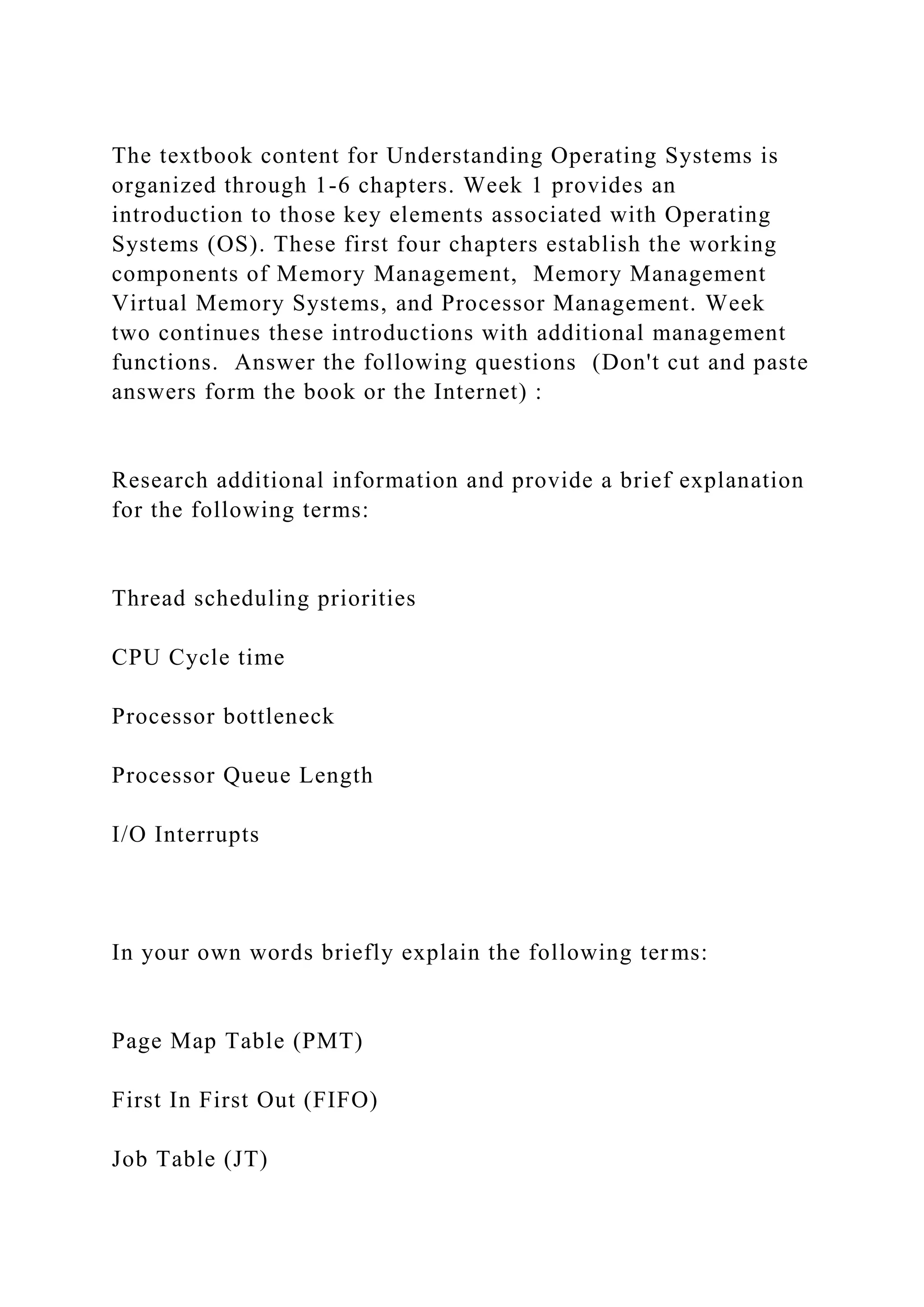 The textbook content for Understanding Operating Systems is
organized through 1-6 chapters. Week 1 provides an
introduction to those key elements associated with Operating
Systems (OS). These first four chapters establish the working
components of Memory Management, Memory Management
Virtual Memory Systems, and Processor Management. Week
two continues these introductions with additional management
functions. Answer the following questions (Don't cut and paste
answers form the book or the Internet) :
Research additional information and provide a brief explanation
for the following terms:
Thread scheduling priorities
CPU Cycle time
Processor bottleneck
Processor Queue Length
I/O Interrupts
In your own words briefly explain the following terms:
Page Map Table (PMT)
First In First Out (FIFO)
Job Table (JT)