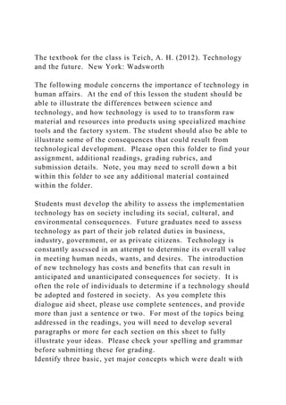 The textbook for the class is Teich, A. H. (2012). Technology
and the future. New York: Wadsworth
The following module concerns the importance of technology in
human affairs. At the end of this lesson the student should be
able to illustrate the differences between science and
technology, and how technology is used to to transform raw
material and resources into products using specialized machine
tools and the factory system. The student should also be able to
illustrate some of the consequences that could result from
technological development. Please open this folder to find your
assignment, additional readings, grading rubrics, and
submission details. Note, you may need to scroll down a bit
within this folder to see any additional material contained
within the folder.
Students must develop the ability to assess the implementation
technology has on society including its social, cultural, and
environmental consequences. Future graduates need to assess
technology as part of their job related duties in business,
industry, government, or as private citizens. Technology is
constantly assessed in an attempt to determine its overall value
in meeting human needs, wants, and desires. The introduction
of new technology has costs and benefits that can result in
anticipated and unanticipated consequences for society. It is
often the role of individuals to determine if a technology should
be adopted and fostered in society. As you complete this
dialogue aid sheet, please use complete sentences, and provide
more than just a sentence or two. For most of the topics being
addressed in the readings, you will need to develop several
paragraphs or more for each section on this sheet to fully
illustrate your ideas. Please check your spelling and grammar
before submitting these for grading.
Identify three basic, yet major concepts which were dealt with
 