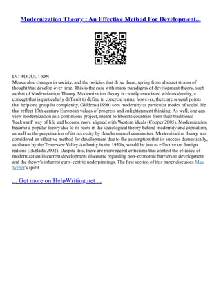 Modernization Theory : An Effective Method For Development...
INTRODUCTION
Measurable changes in society, and the policies that drive them, spring from abstract strains of
thought that develop over time. This is the case with many paradigms of development theory, such
as that of Modernization Theory. Modernization theory is closely associated with modernity, a
concept that is particularly difficult to define in concrete terms; however, there are several points
that help one grasp its complexity. Giddens (1990) sees modernity as particular modes of social life
that reflect 17th century European values of progress and enlightenment thinking. As well, one can
view modernization as a continuous project, meant to liberate countries from their traditional
'backward' way of life and become more aligned with Western ideals (Cooper 2005). Modernization
became a popular theory due to its roots in the sociological theory behind modernity and capitalism,
as well as the perpetuation of its necessity by developmental economists. Modernization theory was
considered an effective method for development due to the assumption that its success domestically,
as shown by the Tennessee Valley Authority in the 1930's, would be just as effective on foreign
nations (Ekbladh 2002). Despite this, there are more recent criticisms that contest the efficacy of
modernization in current development discourse regarding non–economic barriers to development
and the theory's inherent euro–centric underpinnings. The first section of this paper discusses Max
Weber's spirit
... Get more on HelpWriting.net ...
 