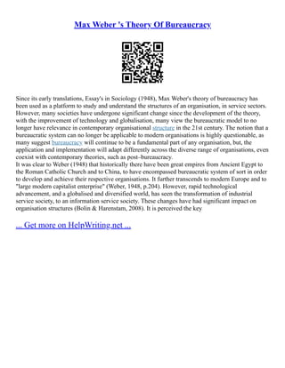 Max Weber 's Theory Of Bureaucracy
Since its early translations, Essay's in Sociology (1948), Max Weber's theory of bureaucracy has
been used as a platform to study and understand the structures of an organisation, in service sectors.
However, many societies have undergone significant change since the development of the theory,
with the improvement of technology and globalisation, many view the bureaucratic model to no
longer have relevance in contemporary organisational structure in the 21st century. The notion that a
bureaucratic system can no longer be applicable to modern organisations is highly questionable, as
many suggest bureaucracy will continue to be a fundamental part of any organisation, but, the
application and implementation will adapt differently across the diverse range of organisations, even
coexist with contemporary theories, such as post–bureaucracy.
It was clear to Weber (1948) that historically there have been great empires from Ancient Egypt to
the Roman Catholic Church and to China, to have encompassed bureaucratic system of sort in order
to develop and achieve their respective organisations. It further transcends to modern Europe and to
"large modern capitalist enterprise" (Weber, 1948, p.204). However, rapid technological
advancement, and a globalised and diversified world, has seen the transformation of industrial
service society, to an information service society. These changes have had significant impact on
organisation structures (Bolin & Harenstam, 2008). It is perceived the key
... Get more on HelpWriting.net ...
 
