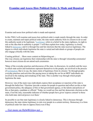 Examine and Assess How Political Order Is Made and Repaired
Examine and assess how political order is made and repaired.
In this TMA I will examine and assess how political order is made mainly through the state. In order
to create, maintain and repair political order, the state needs authority from its citizens to do so and
this authority needs to be legitimate. 'Legitimacy refers to a belief in the states rightness, its right to
rule or the idea that its authority is proper.' I will then explain how today, legitimacy is closely
linked to democracy and it is through free and fair elections that the state receives legitimacy. The
degree to which individuals legitimise the state is varied and individuals or groups of people can
also engage critically with the state.
Creating political ... Show more content on Helpwriting.net ...
One way citizens can legitimise their relationship with the state is through 'citizenship ceremonies'
however most citizens do not attend such ceremonies.
'Many of the everyday practises and discourses of the state, its discourses, its symbols and the ways
in which state actors and institutions represent themselves to the people, are involved in the process
of legitimation; that is to say, the states claim of legitimacy from its citizens.' So through peoples
everyday practises and activities like paying taxes or taking the car for an MOT individuals are
involved in the making and remaking of the state. This is another way through which people
legitimise the state.
However, 'one of the main ways individuals express their acceptance or rejection of the state is
through the ballot box.' Elections 'provide a means for people to question and reflect on this or that
government policy, the adequacy of this or that government agency, or the talents and policies of
this or that party, candidate or official.' 'Today we would see free and fair democratic elections as the
main, if not the only, reasonable indicator of whether people have given 'express consent' to those
who hold state–derived power over them.'
Its possible to see that state legitimacy is closely linked to democracy. This is because through
democracy the state claims legitimacy to rule over people in a certain territory. Democracy is a form
of political order few dare to oppose (Sen) even if they
... Get more on HelpWriting.net ...
 