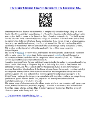 The Major Classical Theorists Influenced The Economics Of...
Three major classical theorists have attempted to interpret why societies change. They are Adam
Smith, Max Weber, and Karl Marx (Franks, 35). These three have inspired a lot of people down the
years. Adam Smith is known as the theoretical father of modern economics. In 1776, Smith argued
that the "invisible hand" of the market would change the economics of a nation and it would make
the nation better. In his invisible hand theory, he states that if one person strived to achieve success,
then the person would simultaneously benefit people around him. The prices and quality will be
determined by relationships between consumers and sellers through supply and demand (Franks,
34). In other words, the market will not be regulated by the ... Show more content on
Helpwriting.net ...
The history of Marxism is controversial, and the ideas have influenced a lot of men and women to
address social issues. Karl Marx stated that the occurrence of capitalism brought humanity a
necessary step closer to socialism and the conquest of human inequality (Frank, 30). This is an
inevitable part of the development of human society.
According to scholar Mario Barrera, traditional Marxists thinks that a class is a group of people who
have a similar relationship in things that they use in their daily lives, such as food, houses, and
appliances (Franks, 30). Also, Marxists address that each society has its own particular class
structure. In addition, Marxists have defined three primary classes that currently exist in a capitalist
social system, and they can be found in the United States. The first group of classes consists of
capitalists, people who own and control an enormous proportion of productive property in the
United States. Having productive property means being able to produce products, such as producing
products that people demand. In this case, capitalists are wealthy because they hold an
overwhelming amount of productive property.
The second group of classes consists of workers, people who have cars, computers. cell phones, and
homes, but they own little of productive property. The reason is that most of their income comes
from their wages, salaries, and tips. They do not own company themselves. The third group of
classes compose by the bourgeoisie, who
... Get more on HelpWriting.net ...
 