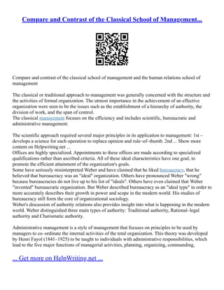 Compare and Contrast of the Classical School of Management...
Compare and contrast of the classical school of management and the human relations school of
management
The classical or traditional approach to management was generally concerned with the structure and
the activities of formal organization. The utmost importance in the achievement of an effective
organization were seen to be the issues such as the establishment of a hierarchy of authority, the
division of work, and the span of control.
The classical management focuses on the efficiency and includes scientific, bureaucratic and
administrative management.
The scientific approach required several major principles in its application to management: 1st –
develops a science for each operation to replace opinion and rule–of–thumb. 2nd ... Show more
content on Helpwriting.net ...
Offices are highly specialized. Appointments to these offices are made according to specialized
qualifications rather than ascribed criteria. All of these ideal characteristics have one goal, to
promote the efficient attainment of the organization's goals.
Some have seriously misinterpreted Weber and have claimed that he liked bureaucracy, that he
believed that bureaucracy was an "ideal" organization. Others have pronounced Weber "wrong"
because bureaucracies do not live up to his list of "ideals". Others have even claimed that Weber
"invented" bureaucratic organization. But Weber described bureaucracy as an "ideal type" in order to
more accurately describes their growth in power and scope in the modern world. His studies of
bureaucracy still form the core of organizational sociology.
Weber's discussion of authority relations also provides insight into what is happening in the modern
world. Weber distinguished three main types of authority: Traditional authority, Rational–legal
authority and Charismatic authority.
Administrative management is a style of management that focuses on principles to be used by
managers to co–ordinate the internal activities of the total organization. This theory was developed
by Henri Fayol (1841–1925) to be taught to individuals with administrative responsibilities, which
lead to the five major functions of managerial activities, planning, organizing, commanding,
... Get more on HelpWriting.net ...
 