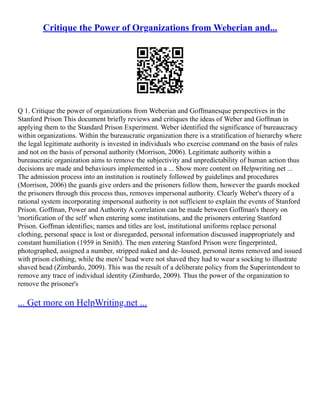 Critique the Power of Organizations from Weberian and...
Q 1. Critique the power of organizations from Weberian and Goffmanesque perspectives in the
Stanford Prison This document briefly reviews and critiques the ideas of Weber and Goffman in
applying them to the Standard Prison Experiment. Weber identified the significance of bureaucracy
within organizations. Within the bureaucratic organization there is a stratification of hierarchy where
the legal legitimate authority is invested in individuals who exercise command on the basis of rules
and not on the basis of personal authority (Morrison, 2006). Legitimate authority within a
bureaucratic organization aims to remove the subjectivity and unpredictability of human action thus
decisions are made and behaviours implemented in a ... Show more content on Helpwriting.net ...
The admission process into an institution is routinely followed by guidelines and procedures
(Morrison, 2006) the guards give orders and the prisoners follow them, however the guards mocked
the prisoners through this process thus, removes impersonal authority. Clearly Weber's theory of a
rational system incorporating impersonal authority is not sufficient to explain the events of Stanford
Prison. Goffman, Power and Authority A correlation can be made between Goffman's theory on
'mortification of the self' when entering some institutions, and the prisoners entering Stanford
Prison. Goffman identifies; names and titles are lost, institutional uniforms replace personal
clothing, personal space is lost or disregarded, personal information discussed inappropriately and
constant humiliation (1959 in Smith). The men entering Stanford Prison were fingerprinted,
photographed, assigned a number, stripped naked and de–loused, personal items removed and issued
with prison clothing, while the men's' head were not shaved they had to wear a socking to illustrate
shaved head (Zimbardo, 2009). This was the result of a deliberate policy from the Superintendent to
remove any trace of individual identity (Zimbardo, 2009). Thus the power of the organization to
remove the prisoner's
... Get more on HelpWriting.net ...
 