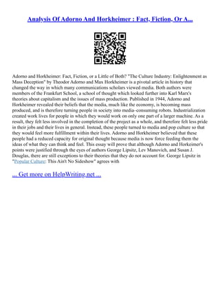 Analysis Of Adorno And Horkheimer : Fact, Fiction, Or A...
Adorno and Horkheimer: Fact, Fiction, or a Little of Both? "The Culture Industry: Enlightenment as
Mass Deception" by Theodor Adorno and Max Horkheimer is a pivotal article in history that
changed the way in which many communications scholars viewed media. Both authors were
members of the Frankfurt School, a school of thought which looked further into Karl Marx's
theories about capitalism and the issues of mass production. Published in 1944, Adorno and
Horkheimer revealed their beliefs that the media, much like the economy, is becoming mass
produced, and is therefore turning people in society into media–consuming robots. Industrialization
created work lives for people in which they would work on only one part of a larger machine. As a
result, they felt less involved in the completion of the project as a whole, and therefore felt less pride
in their jobs and their lives in general. Instead, these people turned to media and pop culture so that
they would feel more fulfillment within their lives. Adorno and Horkheimer believed that these
people had a reduced capacity for original thought because media is now force feeding them the
ideas of what they can think and feel. This essay will prove that although Adorno and Horkeimer's
points were justified through the eyes of authors George Lipsitz, Lev Manovich, and Susan J.
Douglas, there are still exceptions to their theories that they do not account for. George Lipsitz in
"Popular Culture: This Ain't No Sideshow" agrees with
... Get more on HelpWriting.net ...
 