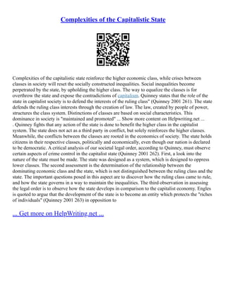 Complexities of the Capitalistic State
Complexities of the capitalistic state reinforce the higher economic class, while crises between
classes in society will reset the socially constructed inequalities. Social inequalities become
perpetrated by the state, by upholding the higher class. The way to equalize the classes is for
overthrow the state and expose the contradictions of capitalism. Quinney states that the role of the
state in capitalist society is to defend the interests of the ruling class" (Quinney 2001 261). The state
defends the ruling class interests through the creation of law. The law, created by people of power,
structures the class system. Distinctions of classes are based on social characteristics. This
dominance in society is "maintained and promoted" ... Show more content on Helpwriting.net ...
. Quinney fights that any action of the state is done to benefit the higher class in the capitalist
system. The state does not act as a third party in conflict, but solely reinforces the higher classes.
Meanwhile, the conflicts between the classes are rooted in the economics of society. The state holds
citizens in their respective classes, politically and economically, even though our nation is declared
to be democratic. A critical analysis of our societal legal order, according to Quinney, must observe
certain aspects of crime control in the capitalist state (Quinney 2001 262). First, a look into the
nature of the state must be made. The state was designed as a system, which is designed to oppress
lower classes. The second assessment is the determination of the relationship between the
dominating economic class and the state, which is not distinguished between the ruling class and the
state. The important questions posed in this aspect are to discover how the ruling class came to rule,
and how the state governs in a way to maintain the inequalities. The third observation in assessing
the legal order is to observe how the state develops in comparison to the capitalist economy. Engles
is quoted to argue that the development of the state is to become an entity which protects the "riches
of individuals" (Quinney 2001 263) in opposition to
... Get more on HelpWriting.net ...
 