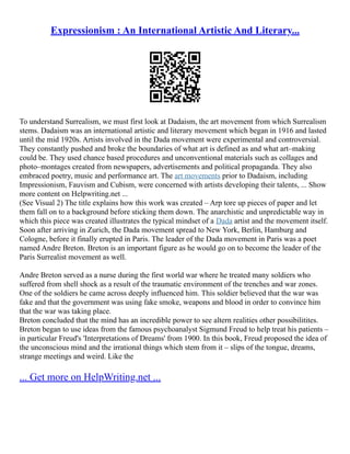 Expressionism : An International Artistic And Literary...
To understand Surrealism, we must first look at Dadaism, the art movement from which Surrealism
stems. Dadaism was an international artistic and literary movement which began in 1916 and lasted
until the mid 1920s. Artists involved in the Dada movement were experimental and controversial.
They constantly pushed and broke the boundaries of what art is defined as and what art–making
could be. They used chance based procedures and unconventional materials such as collages and
photo–montages created from newspapers, advertisements and political propaganda. They also
embraced poetry, music and performance art. The art movements prior to Dadaism, including
Impressionism, Fauvism and Cubism, were concerned with artists developing their talents, ... Show
more content on Helpwriting.net ...
(See Visual 2) The title explains how this work was created – Arp tore up pieces of paper and let
them fall on to a background before sticking them down. The anarchistic and unpredictable way in
which this piece was created illustrates the typical mindset of a Dada artist and the movement itself.
Soon after arriving in Zurich, the Dada movement spread to New York, Berlin, Hamburg and
Cologne, before it finally erupted in Paris. The leader of the Dada movement in Paris was a poet
named Andre Breton. Breton is an important figure as he would go on to become the leader of the
Paris Surrealist movement as well.
Andre Breton served as a nurse during the first world war where he treated many soldiers who
suffered from shell shock as a result of the traumatic environment of the trenches and war zones.
One of the soldiers he came across deeply influenced him. This soldier believed that the war was
fake and that the government was using fake smoke, weapons and blood in order to convince him
that the war was taking place.
Breton concluded that the mind has an incredible power to see altern realities other possibilitites.
Breton began to use ideas from the famous psychoanalyst Sigmund Freud to help treat his patients –
in particular Freud's 'Interpretations of Dreams' from 1900. In this book, Freud proposed the idea of
the unconscious mind and the irrational things which stem from it – slips of the tongue, dreams,
strange meetings and weird. Like the
... Get more on HelpWriting.net ...
 