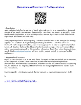 Organizational Structure Of An Organization
1. Introduction
An organization is defined as a group of people who work together in an organized way for shared
purpose. When people come together, they can either compliment one another or potentially create
conflicts and disagreements in the course of pursuing common objectives with their differentiated
experiences, perceptions and knowledge.
Managing an organization involves putting a structure to the business so that managers can manage,
supervise and coordinate its people and organization's performance. A structure serves as a
framework for the purpose of outlining clear operating guidelines in order to keep the organization
functional. It defines the hierarchical lines of authority, establishing job roles and responsibilities,
details communication channels to determine how information should flow within the organization.
A well–fitted organizational structure will have positive impacts on both its employees' and its
performance.
2. Organizational Structures
Organizational structures exist in two basic forms, the organic and the mechanistic, each contrastive
of another (Burns & Stalker, 1961). Measured by four main elements of an organization's
characteristics; standardization, formalization, role specifications, and centralization of its operating
unit, the time taken and frequency of future activities and change implementations are also taken
into consideration.
Seen in Appendix 1, the diagram depicts the four elements an organization can structure itself.
In
... Get more on HelpWriting.net ...
 