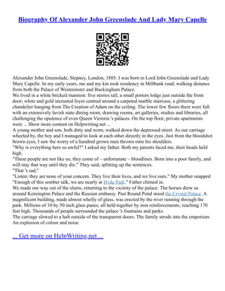 Biography Of Alexander John Greenslade And Lady Mary Capelle
Alexander John Greenslade, Stepney, London, 1885. I was born to Lord John Greenslade and Lady
Mary Capelle. In my early years, me and my kin took residency in Millbank road; walking distance
from both the Palace of Westminster and Buckingham Palace.
We lived in a white bricked mansion: five stories tall; a small porters lodge just outside the front
door; white and gold incrusted foyer centred around a carpeted marble staircase, a glittering
chandelier hanging from The Creation of Adam on the ceiling. The lower few floors there were full
with an extensively lavish state dining room, drawing rooms, art galleries, studies and libraries, all
challenging the opulence of even Queen Victoria 's palaces. On the top floor, private apartments
were ... Show more content on Helpwriting.net ...
A young mother and son, both dirty and worn, walked down the depressed street. As our carriage
wheeled by, the boy and I managed to look at each other directly in the eyes. Just from the bloodshot
brown eyes, I saw the worry of a hundred grown men thrown onto his shoulders.
"Why is everything here so awful?" I asked my father. Both my parents faced me, their heads held
high.
"These people are not like us; they come of – unfortunate – bloodlines. Born into a poor family, and
will stay that way until they die." They said, splitting up the sentences.
"That 's sad,"
"Listen; they are none of your concern. They live their lives, and we live ours." My mother snapped
"Enough of this somber talk, we are nearly at Hyde Park." Father chimed in.
We made our way out of the slums, returning to the vicinity of the palace. The horses drew us
around Kensington Palace and the Russian embassy. Past Round Pond stood the Crystal Palace. A
magnificent building, made almost wholly of glass, was erected by the river running through the
park. Millions of 10 by 50 inch glass panes, all held together by iron reinforcements; reaching 170
feet high. Thousands of people surrounded the palace 's fountains and parks.
The carriage slowed to a halt outside of the transparent doors. The family strode into the emporium.
An explosion of colour and noise
... Get more on HelpWriting.net ...
 