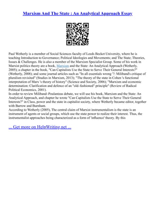Marxism And The State : An Analytical Approach Essay
Paul Wetherly is a member of Social Sciences faculty of Leeds Becket University, where he is
teaching Introduction to Governance; Political Ideologies and Movements; and The State; Theories,
Issues & Challenges. He is also a member of the Marxism Specialist Group. Some of his work in
Marxist politics theory are a book, Marxism and the State: An Analytical Approach (Wetherly,
2005); a chapter in the book, "Can Capitalists Use the State to Serve Their General Interests?"
(Wetherly, 2008); and some journal articles such as "In all essentials wrong '?: Miliband's critique of
pluralism revisited" (Studies in Marxism, 2013); "The theory of the state in Cohen 's functional
interpretation of Marx 's theory of history" (Science and Society, 2006); "Marxism and economic
determination: Clarification and defence of an "old–fashioned" principle" (Review of Radical
Political Economics, 2001).
In order to review Miliband–Poulantzas debate, we will use his book, Marxism and the State: An
Analytical Approach, and chapter he wrote "Can Capitalists Use the State to Serve Their General
Interests?" in Class, power and the state in capitalist society, where Wetherly became editor, together
with Barrow and Burnham.
According to Wetherly (2005), The central claim of Marxist instrumentalism is the state is an
instrument of agents or social groups, which use the state power to realize their interest. Thus, the
instrumentalist approaches being characterized as a form of 'inﬂuence' theory. By this
... Get more on HelpWriting.net ...
 