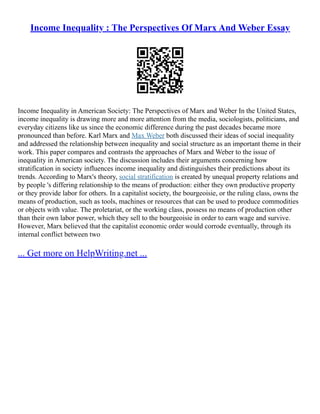 Income Inequality : The Perspectives Of Marx And Weber Essay
Income Inequality in American Society: The Perspectives of Marx and Weber In the United States,
income inequality is drawing more and more attention from the media, sociologists, politicians, and
everyday citizens like us since the economic difference during the past decades became more
pronounced than before. Karl Marx and Max Weber both discussed their ideas of social inequality
and addressed the relationship between inequality and social structure as an important theme in their
work. This paper compares and contrasts the approaches of Marx and Weber to the issue of
inequality in American society. The discussion includes their arguments concerning how
stratification in society influences income inequality and distinguishes their predictions about its
trends. According to Marx's theory, social stratification is created by unequal property relations and
by people 's differing relationship to the means of production: either they own productive property
or they provide labor for others. In a capitalist society, the bourgeoisie, or the ruling class, owns the
means of production, such as tools, machines or resources that can be used to produce commodities
or objects with value. The proletariat, or the working class, possess no means of production other
than their own labor power, which they sell to the bourgeoisie in order to earn wage and survive.
However, Marx believed that the capitalist economic order would corrode eventually, through its
internal conflict between two
... Get more on HelpWriting.net ...
 