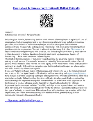 Essay about Is Bureaucracy Irrational? Reflect Critically
18004992
Is bureaucracy irrational? Reflect critically
In sociological theories, bureaucracy denotes either a means of management, or a particular kind of
organization. Such organizations tend to have homogenous characteristics, including regularized
procedure, the existence of a discretionary budget, a tendency to expand their resources
continuously and progressively, and impersonal relationships with much competition for political
position within the organization. 'Bureau', is a French word meaning desk; thus, 'Bureaucracy' in
literal sense is to manage through a desk or office, so a form of organization heavily involved with
written documents or in these days their electronic equivalent. Most economic theories of
bureaucracy ... Show more content on Helpwriting.net ...
This leads to the measurement of numerical values becoming the governing element of decision
making to reach success. Alternatively, 'substantive rationality' involves considerations of social
justice, ethical standards and a concern for social equity. Weber believed that formal and substantive
rationality are totally different from each other, and that formal rationality does not rely on values
and ethics to make decision to reach goals.
It was also Weber who began studies of bureaucracy, and whose works led to the popularization of
this as a term. He developed theories of leadership, and how as society and organizational structure
have changed over time, leadership techniques and organizational structures corporations adopt have
adapted accordingly. Weber identifies three types of leader: the charismatic leader, who instills a
sense of energy and eagerness among their team members. He is dedicated to his organization for
the long run to produce adequate results. Secondly we have traditional authority, which is
legitimated by the sanctity of tradition. The ability and right to rule is passed down, and is often
often hereditary. But bureaucracies are typically led by the rational–legal leader, leading to a rise in
this type of authority in recent times. This rational–legal will establish a clear structure within their
organization, and follow procedures as they have been established, perfectly tying in with
instrumental rationality. Bureaucratic leaders
... Get more on HelpWriting.net ...
 