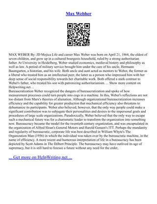 Max Webber
MAX WEBER By: JD Mojica Life and career Max Weber was born on April 21, 1864, the eldest of
seven children, and grew up in a cultured bourgeois household, ruled by a strong authoritarian
father. At University in Heidelberg, Weber studied economics, medieval history and philosophy as
well as law. A period of military service brought him under the care of his uncle, Hermann
Baumgarten, a historian, and his wife. Both uncle and aunt acted as mentors to Weber, the former as
a liberal who treated him as an intellectual peer, the latter as a person who impressed him with her
deep sense of social responsibility towards her charitable work. Both offered a stark contrast to
Weber's father, who treated his son with patronizing authoritarianism. ... Show more content on
Helpwriting.net ...
Bureaucratization Weber recognized the dangers of bureaucratization and spoke of how
measurement processes could turn people into cogs in a machine. In this, Weber's reflections are not
too distant from Marx's theories of alienation. Although organizational bureaucratization increases
efficiency and the capability for greater production that mechanical efficiency also threatens to
dehumanize its participants. Weber also believed, however, that the only way people could make a
significant contribution was to subjugate their personalities and desires to the impersonal goals and
procedures of large scale organizations. Paradoxically, Weber believed that the only way to escape
such a mechanical future was for a charismatic leader to transform the organization into something
new. Bureaucracy became the model for the twentieth century organization, and was encapsulated in
the organization of Alfred Sloan's General Motors and Harold Geneen's ITT. Perhaps the mundanity
and regularity of bureaucratic, corporate life was best described in William Whyte's The
Organization Man (1956) in which the individual was taken over by the bureaucratic machine, in the
name of efficiency. A more recent and humorous interpretation of life in a bureaucracy has been
depicted by Scott Adams in The Dilbert Principle. The bureaucracy may have outlived its age of
supremacy, but it is still hard to foresee a future without any need for the order,
... Get more on HelpWriting.net ...
 