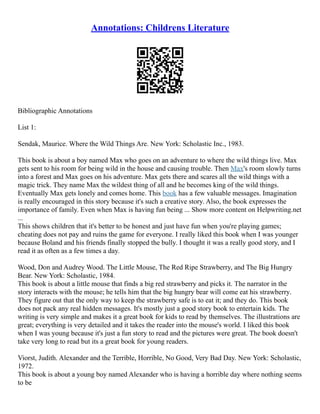 Annotations: Childrens Literature
Bibliographic Annotations
List 1:
Sendak, Maurice. Where the Wild Things Are. New York: Scholastic Inc., 1983.
This book is about a boy named Max who goes on an adventure to where the wild things live. Max
gets sent to his room for being wild in the house and causing trouble. Then Max's room slowly turns
into a forest and Max goes on his adventure. Max gets there and scares all the wild things with a
magic trick. They name Max the wildest thing of all and he becomes king of the wild things.
Eventually Max gets lonely and comes home. This book has a few valuable messages. Imagination
is really encouraged in this story because it's such a creative story. Also, the book expresses the
importance of family. Even when Max is having fun being ... Show more content on Helpwriting.net
...
This shows children that it's better to be honest and just have fun when you're playing games;
cheating does not pay and ruins the game for everyone. I really liked this book when I was younger
because Boland and his friends finally stopped the bully. I thought it was a really good story, and I
read it as often as a few times a day.
Wood, Don and Audrey Wood. The Little Mouse, The Red Ripe Strawberry, and The Big Hungry
Bear. New York: Scholastic, 1984.
This book is about a little mouse that finds a big red strawberry and picks it. The narrator in the
story interacts with the mouse; he tells him that the big hungry bear will come eat his strawberry.
They figure out that the only way to keep the strawberry safe is to eat it; and they do. This book
does not pack any real hidden messages. It's mostly just a good story book to entertain kids. The
writing is very simple and makes it a great book for kids to read by themselves. The illustrations are
great; everything is very detailed and it takes the reader into the mouse's world. I liked this book
when I was young because it's just a fun story to read and the pictures were great. The book doesn't
take very long to read but its a great book for young readers.
Viorst, Judith. Alexander and the Terrible, Horrible, No Good, Very Bad Day. New York: Scholastic,
1972.
This book is about a young boy named Alexander who is having a horrible day where nothing seems
to be
 