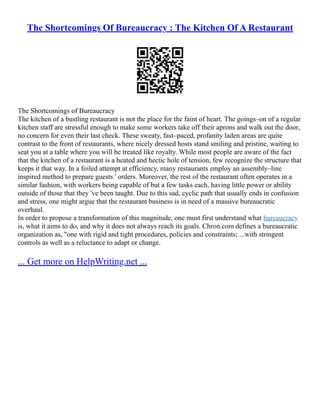 The Shortcomings Of Bureaucracy : The Kitchen Of A Restaurant
The Shortcomings of Bureaucracy
The kitchen of a bustling restaurant is not the place for the faint of heart. The goings–on of a regular
kitchen staff are stressful enough to make some workers take off their aprons and walk out the door,
no concern for even their last check. These sweaty, fast–paced, profanity laden areas are quite
contrast to the front of restaurants, where nicely dressed hosts stand smiling and pristine, waiting to
seat you at a table where you will be treated like royalty. While most people are aware of the fact
that the kitchen of a restaurant is a heated and hectic hole of tension, few recognize the structure that
keeps it that way. In a foiled attempt at efficiency, many restaurants employ an assembly–line
inspired method to prepare guests ' orders. Moreover, the rest of the restaurant often operates in a
similar fashion, with workers being capable of but a few tasks each, having little power or ability
outside of those that they 've been taught. Due to this sad, cyclic path that usually ends in confusion
and stress, one might argue that the restaurant business is in need of a massive bureaucratic
overhaul.
In order to propose a transformation of this magnitude, one must first understand what bureaucracy
is, what it aims to do, and why it does not always reach its goals. Chron.com defines a bureaucratic
organization as, "one with rigid and tight procedures, policies and constraints; ...with stringent
controls as well as a reluctance to adapt or change.
... Get more on HelpWriting.net ...
 