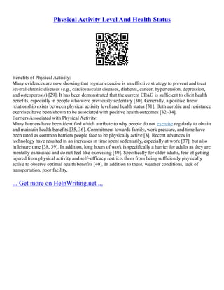 Physical Activity Level And Health Status
Benefits of Physical Activity:
Many evidences are now showing that regular exercise is an effective strategy to prevent and treat
several chronic diseases (e.g., cardiovascular diseases, diabetes, cancer, hypertension, depression,
and osteoporosis) [29]. It has been demonstrated that the current CPAG is sufficient to elicit health
benefits, especially in people who were previously sedentary [30]. Generally, a positive linear
relationship exists between physical activity level and health status [31]. Both aerobic and resistance
exercises have been shown to be associated with positive health outcomes [32–34].
Barriers Associated with Physical Activity:
Many barriers have been identified which attribute to why people do not exercise regularly to obtain
and maintain health benefits [35, 36]. Commitment towards family, work pressure, and time have
been rated as common barriers people face to be physically active [8]. Recent advances in
technology have resulted in an increases in time spent sedentarily, especially at work [37], but also
in leisure time [38, 39]. In addition, long hours of work is specifically a barrier for adults as they are
mentally exhausted and do not feel like exercising [40]. Specifically for older adults, fear of getting
injured from physical activity and self–efficacy restricts them from being sufficiently physically
active to observe optimal health benefits [40]. In addition to these, weather conditions, lack of
transportation, poor facility,
... Get more on HelpWriting.net ...
 