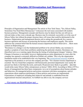 Principles Of Organization And Management
Principles of Organization and Management The article in New York Times, "Yes, Silicon Valley,
Sometimes You Need More Bureaucracy" it discusses the real issues associated with modern
business practices. Management concepts and theories may be dated, but they are still just as
relevant today as they were a decade ago. Business may be extremely successful, as in the case of
Silicon Valley, but without the proper structure there will issues that could be detrimental to the
business. Organization and management theories aid in setting the groundwork for a success
business operation and focuses on protecting the business and employees equally. This article
addresses the common belief that the human resource department often is believed to ... Show more
content on Helpwriting.net ...
"Resistance to a change is not the fundamental problem to be solved. Rather, any resistance is
usually a symptom of more basic problems underlying the particular situation. Resistance can
[therefore] serve as a warning signal directing the timing of technological changes" (Judson, 1966).
Changes in business is inevitable, however implementing an entire department six years after the
company has opened is extremely difficult as GitHub can validate. This is by the organization
foundation needs to be established at the very beginning. The organizational structure is just as
important as the products or services the company provides. "Yet a human resource department is
essential. The two found that companies with bureaucratic personnel departments were nearly 40
percent less likely to fail than the norm, and nearly 40 percent more likely to go public – data that
would strike many Silicon Valley entrepreneurs as heresy" (Mill, 2014). According to Miles (1975) a
theory of management has three basic components: (a) a set of assumptions about human attitudes
and behaviors, (b) managerial policies and actions consistent with these assumptions, and (c)
expectations about employee performance if these policies and actions are implemented.
Expectations of employees including their behavior and attitude is established from the
organizational structure and policies. As GitHub was able to see, the company services
... Get more on HelpWriting.net ...
 
