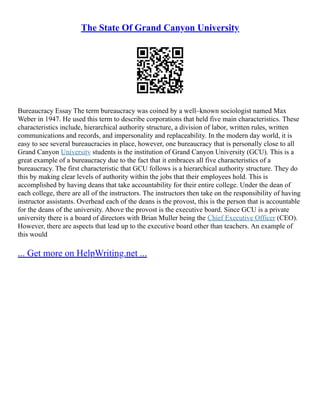 The State Of Grand Canyon University
Bureaucracy Essay The term bureaucracy was coined by a well–known sociologist named Max
Weber in 1947. He used this term to describe corporations that held five main characteristics. These
characteristics include, hierarchical authority structure, a division of labor, written rules, written
communications and records, and impersonality and replaceability. In the modern day world, it is
easy to see several bureaucracies in place, however, one bureaucracy that is personally close to all
Grand Canyon University students is the institution of Grand Canyon University (GCU). This is a
great example of a bureaucracy due to the fact that it embraces all five characteristics of a
bureaucracy. The first characteristic that GCU follows is a hierarchical authority structure. They do
this by making clear levels of authority within the jobs that their employees hold. This is
accomplished by having deans that take accountability for their entire college. Under the dean of
each college, there are all of the instructors. The instructors then take on the responsibility of having
instructor assistants. Overhead each of the deans is the provost, this is the person that is accountable
for the deans of the university. Above the provost is the executive board. Since GCU is a private
university there is a board of directors with Brian Muller being the Chief Executive Officer (CEO).
However, there are aspects that lead up to the executive board other than teachers. An example of
this would
... Get more on HelpWriting.net ...
 