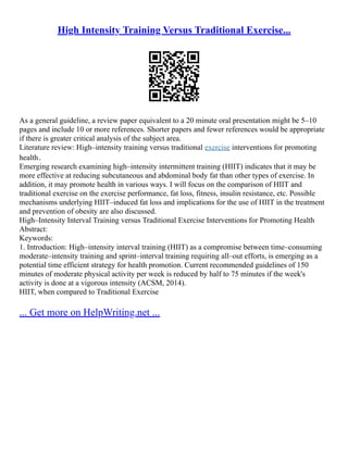 High Intensity Training Versus Traditional Exercise...
As a general guideline, a review paper equivalent to a 20 minute oral presentation might be 5–10
pages and include 10 or more references. Shorter papers and fewer references would be appropriate
if there is greater critical analysis of the subject area.
Literature review: High–intensity training versus traditional exercise interventions for promoting
health．
Emerging research examining high–intensity intermittent training (HIIT) indicates that it may be
more effective at reducing subcutaneous and abdominal body fat than other types of exercise. In
addition, it may promote health in various ways. I will focus on the comparison of HIIT and
traditional exercise on the exercise performance, fat loss, fitness, insulin resistance, etc. Possible
mechanisms underlying HIIT–induced fat loss and implications for the use of HIIT in the treatment
and prevention of obesity are also discussed.
High–Intensity Interval Training versus Traditional Exercise Interventions for Promoting Health
Abstract:
Keywords:
1. Introduction: High–intensity interval training (HIIT) as a compromise between time–consuming
moderate–intensity training and sprint–interval training requiring all–out efforts, is emerging as a
potential time efficient strategy for health promotion. Current recommended guidelines of 150
minutes of moderate physical activity per week is reduced by half to 75 minutes if the week's
activity is done at a vigorous intensity (ACSM, 2014).
HIIT, when compared to Traditional Exercise
... Get more on HelpWriting.net ...
 