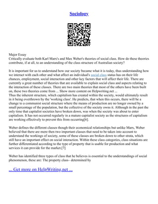 Sociology
Major Essay
Critically evaluate both Karl Marx's and Max Weber's theories of social class. How do these theories
contribute, if at all, to an understanding of the class structure of Australian society?
It is important for us to understand how our society became what it is today, thus understanding how
we interact with each other and what affect an individual's social class status has on their life
chances, employment, social interaction and other key factors that will affect their life. There are
currently a great number of theories that are available to explain social class and aspects relating to
the interaction of these classes. There are two main theories that most of the others have been built
on, these two theories come from ... Show more content on Helpwriting.net ...
Thus the inherent structure, which capitalism has created within the society, would ultimately result
in it being overthrown by the 'working class'. He predicts, that when this occurs, there will be a
change to a communist social structure where the means of production are no longer owned by a
small percentage of the population, but the collective of the society owns it. Although in the past the
only time that capitalist societies have broken down, was when the society was about to enter
capitalism. It has not occurred regularly in a mature capitalist society as the structures of capitalism
are working effectively to prevent this from occurring[6].
Weber defines the different classes though their economical relationships but unlike Marx, Weber
believed that there are more then two important classes that need to be taken into account to
understand the workings of society, some of these classes are broken down to other strata, which
still have an important effect on social interaction. Within these class categories, class situations are
further differentiated according to the type of property that is usable for production and what
services it can provide for the market.[7]
Weber has identified three types of class that he believes is essential to the understandings of social
phenomenon, these are: The property class– determined by
... Get more on HelpWriting.net ...
 