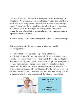 The text discusses “Theoretical Perspectives in Sociology” in
Chapter 2. As a student, you sociologically view the world in a
particular way. Do you see the world as a place where things
simply “work out” (structural functionalism), or is it constantly
in conflict (conflict theory)? Perhaps you see the world
primarily as a place that is about relationships between people
(symbolic interactionism).
Write an essay (750-1,000 words) that addresses the following:
Define and explain the three ways to view the world
“sociologically.”
Identify which sociological perspective (structural
functionalism, conflict theory, symbolic interactionism) most
closely represents your view of the world. Describe the factors
that have caused you to view the world through that perspective,
such as personal experience in our society, popular culture,
media, etc. In addition, use an example from world events that
demonstrates evidence of your theory. Briefly explain why you
did not choose each of the other two perspectives being careful
to demonstrate that you understand the other perspectives.
 