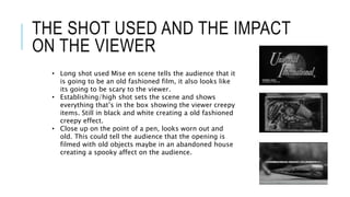 THE SHOT USED AND THE IMPACT
ON THE VIEWER
• Long shot used Mise en scene tells the audience that it
is going to be an old fashioned film, it also looks like
its going to be scary to the viewer.
• Establishing/high shot sets the scene and shows
everything that’s in the box showing the viewer creepy
items. Still in black and white creating a old fashioned
creepy effect.
• Close up on the point of a pen, looks worn out and
old. This could tell the audience that the opening is
filmed with old objects maybe in an abandoned house
creating a spooky affect on the audience.
 
