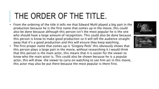 THE ORDER OF THE TITLE.
• From the ordering of the title it tells me that Edward Muhl played a big part in the
production because he is the first name that comes up in the movie, this could
also be done because although this person isn’t the most popular he is the one
who should have a large amount of recognition. This could also be done because
this person is know to make good production so it will tell the audience straight
away that it’s a good production and this will ensure they keep watching.
• The first proper name that comes up is ‘Gregory Peck’ this obviously shows that
this person plays a large part in the movie, without researching it I would think
that this person is the main actor, this means that it is easier for the viewer to
know who the main actor is. This could also be shown because he is a popular
actor, this will draw the viewer to carry on watching to see him act in this movie,
this actor may also be put there because the most popular is there first.
 