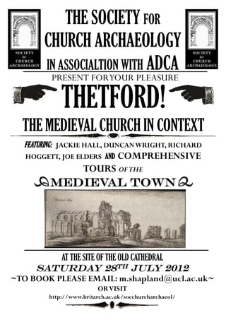 THE SOCIETY FOR
       CHURCH ARCHAEOLOGY
       IN ASSOCIALTION WITH ADCA
        PRESENT FORYOUR PLEASURE

            THETFORD!
  THE MEDIEVAL CHURCH IN CONTEXT
  FEATURING: JACKIE HALL, DUNCANWRIGHT, RICHARD
  HOGGETT, JOE ELDERS AND COMPREHENSIVE
                   TOURS OF THE
        MEDIEVAL TOWN




          AT THE SITE OF THE OLD CATHEDRAL
     SATURDAY 28TH JULY 2012
~TO BOOK PLEASE EMAIL: m.shapland@ucl.ac.uk~
                        ORVISIT
        http://www.britarch.ac.uk/socchurcharchaeol/
 