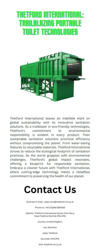 THETFORD INTERNATIONAL:
THETFORD INTERNATIONAL:
THETFORD INTERNATIONAL:
TRAILBLAZING PORTABLE
TRAILBLAZING PORTABLE
TRAILBLAZING PORTABLE
TOILET TECHNOLOGIES
TOILET TECHNOLOGIES
TOILET TECHNOLOGIES
Thetford International leaves an indelible mark on
global sustainability with its innovative sanitation
solutions. As a trailblazer in eco-friendly technologies,
Thetford's commitment to environmental
responsibility is evident in every product. Their
sustainable sanitation solutions prioritize efficiency
without compromising the planet. From water-saving
features to recyclable materials, Thetford International
strives to reduce the ecological footprint of sanitation
practices. As the world grapples with environmental
challenges, Thetford's global impact resonates,
offering a blueprint for responsible sanitation.
Embrace a cleaner future with Thetford International,
where cutting-edge technology meets a steadfast
commitment to preserving the health of our planet.
Contact Us
Business E-mails : sales-serv@thetford-int.co.uk
Phone no: +44 (0)1842 890500
Address: Thetford International Rymer Point Bury
Road Thetford Norfolk IP24 2PN
country: United Kingdom
city: Barnham
state: Thetford
Zip Code: IP24 2PN
Visit: thetford-int.co.uk
 