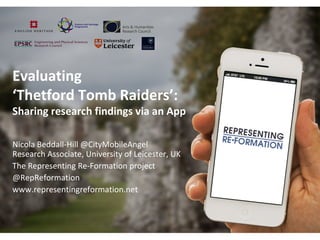 Evaluating
‘Thetford Tomb Raiders’:
Sharing research findings via an App
Nicola Beddall-Hill @CityMobileAngel
Research Associate, University of Leicester, UK
The Representing Re-Formation project
@RepReformation
www.representingreformation.net
 