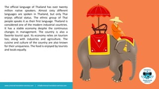 The official language of Thailand has over twenty
million native speakers. Almost sixty different
languages are spoken in Thailand, but only Thai
enjoys official status. The ethnic group of Thai
people speaks it as their first language. Thailand is
considered one of the modern industrial countries.
It has a stable economy despite the continuous
changes in management. The country is also a
favorite tourist spot. Its economy relies on tourism
too, along with industries and agriculture. The
cuisine and culture of the country are also known
for their uniqueness. The food is enjoyed by tourists
and locals equally.
www.universal-translation-services.com | info@universal-translation-services.com
 