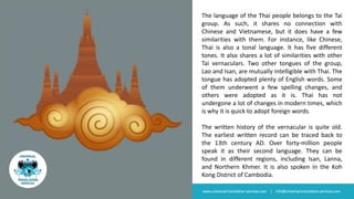 The language of the Thai people belongs to the Tai
group. As such, it shares no connection with
Chinese and Vietnamese, but it does have a few
similarities with them. For instance, like Chinese,
Thai is also a tonal language. It has five different
tones. It also shares a lot of similarities with other
Tai vernaculars. Two other tongues of the group,
Lao and Isan, are mutually intelligible with Thai. The
tongue has adopted plenty of English words. Some
of them underwent a few spelling changes, and
others were adopted as it is. Thai has not
undergone a lot of changes in modern times, which
is why it is quick to adopt foreign words.
The written history of the vernacular is quite old.
The earliest written record can be traced back to
the 13th century AD. Over forty-million people
speak it as their second language. They can be
found in different regions, including Isan, Lanna,
and Northern Khmer. It is also spoken in the Koh
Kong District of Cambodia.
www.universal-translation-services.com | info@universal-translation-services.com
 