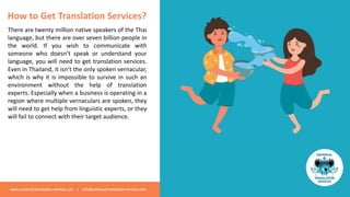 www.universal-translation-services.com | info@universal-translation-services.com
How to Get Translation Services?
There are twenty million native speakers of the Thai
language, but there are over seven billion people in
the world. If you wish to communicate with
someone who doesn’t speak or understand your
language, you will need to get translation services.
Even in Thailand, it isn’t the only spoken vernacular,
which is why it is impossible to survive in such an
environment without the help of translation
experts. Especially when a business is operating in a
region where multiple vernaculars are spoken, they
will need to get help from linguistic experts, or they
will fail to connect with their target audience.
 