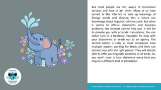 But most people are not aware of translation
services and how to get them. Many of us have
turned to the internet to look up meanings of
foreign words and phrases; this is where our
knowledge about linguistic solutions end. But when
it comes to official documents and business
problems, the internet cannot help you. It will fail
to provide you with accurate translations. You can
either turn to a freelance translator for help with
your documents or reach out to an agency. The
second option is safer as most companies have
multiple experts working for them and they can
connect you with the right person. They will also be
able to offer you linguistic solutions of all kinds. So,
you won’t have to turn elsewhere every time you
require a different kind of translation.
www.universal-translation-services.com | info@universal-translation-services.com
 