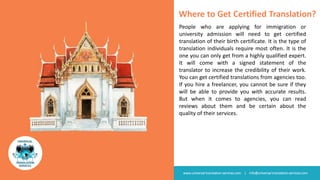 www.universal-translation-services.com | info@universal-translation-services.com
Where to Get Certified Translation?
People who are applying for immigration or
university admission will need to get certified
translation of their birth certificate. It is the type of
translation individuals require most often. It is the
one you can only get from a highly qualified expert.
It will come with a signed statement of the
translator to increase the credibility of their work.
You can get certified translations from agencies too.
If you hire a freelancer, you cannot be sure if they
will be able to provide you with accurate results.
But when it comes to agencies, you can read
reviews about them and be certain about the
quality of their services.
 