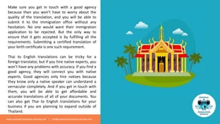Make sure you get in touch with a good agency
because then you won’t have to worry about the
quality of the translation, and you will be able to
submit it to the immigration office without any
hesitation. No one would want their immigration
application to be rejected. But the only way to
ensure that it gets accepted is by fulfilling all the
requirements. Submitting a certified translation of
your birth certificate is one such requirement.
Thai to English translations can be tricky for a
foreign translator, but if you hire native experts, you
won’t have any problems with accuracy. If you find a
good agency, they will connect you with native
experts. Good agencies only hire natives because
they know only a native speaker can understand a
vernacular completely. And if you get in touch with
them, you will be able to get affordable and
accurate translations of all of your documents. You
can also get Thai to English translations for your
business if you are planning to expand outside of
Thailand.
www.universal-translation-services.com | info@universal-translation-services.com
 