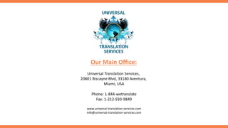 Universal Translation Services,
20801 Biscayne Blvd, 33180 Aventura,
Miami, USA
Phone: 1-844-wetranslate
Fax: 1-212-933-9849
Our Main Office:
www.universal-translation-services.com
info@universal-translation-services.com
 