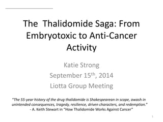 The Thalidomide Saga: From
Embryotoxic to Anti-Cancer
Activity
Katie Strong
September 15th, 2014
Liotta Group Meeting
1
“The 55-year history of the drug thalidomide is Shakespearean in scope, awash in
unintended consequences, tragedy, resilience, driven characters, and redemption.”
- A. Keith Stewart in “How Thalidomide Works Against Cancer”
 