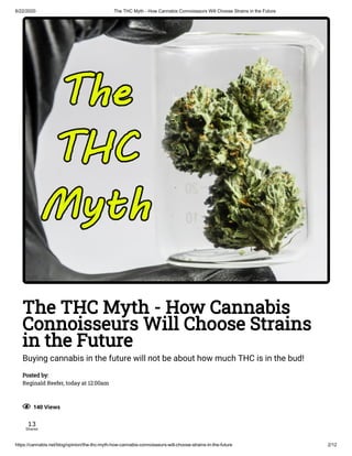 6/22/2020 The THC Myth - How Cannabis Connoisseurs Will Choose Strains in the Future
https://cannabis.net/blog/opinion/the-thc-myth-how-cannabis-connoisseurs-will-choose-strains-in-the-future 2/12
The THC Myth - How Cannabis
Connoisseurs Will Choose Strains
in the Future
Buying cannabis in the future will not be about how much THC is in the bud!
Posted by:
Reginald Reefer, today at 12:00am
  140 Views
13
Shares
 