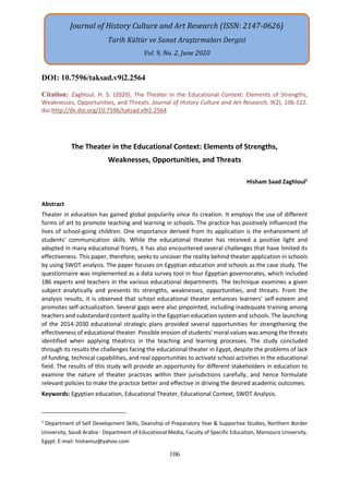106
DOI: 10.7596/taksad.v9i2.2564
Citation: Zaghloul, H. S. (2020). The Theater in the Educational Context: Elements of Strengths,
Weaknesses, Opportunities, and Threats. Journal of History Culture and Art Research, 9(2), 106-122.
doi:http://dx.doi.org/10.7596/taksad.v9i2.2564
The Theater in the Educational Context: Elements of Strengths,
Weaknesses, Opportunities, and Threats
Hisham Saad Zaghloul1
Abstract
Theater in education has gained global popularity since its creation. It employs the use of different
forms of art to promote teaching and learning in schools. The practice has positively influenced the
lives of school-going children. One importance derived from its application is the enhancement of
students' communication skills. While the educational theater has received a positive light and
adopted in many educational fronts, it has also encountered several challenges that have limited its
effectiveness. This paper, therefore, seeks to uncover the reality behind theater application in schools
by using SWOT analysis. The paper focuses on Egyptian education and schools as the case study. The
questionnaire was implemented as a data survey tool in four Egyptian governorates, which included
186 experts and teachers in the various educational departments. The technique examines a given
subject analytically and presents its strengths, weaknesses, opportunities, and threats. From the
analysis results, it is observed that school educational theater enhances learners' self-esteem and
promotes self-actualization. Several gaps were also pinpointed, including inadequate training among
teachers and substandard content quality in the Egyptian education system and schools. The launching
of the 2014-2030 educational strategic plans provided several opportunities for strengthening the
effectiveness of educational theater. Possible erosion of students' moral values was among the threats
identified when applying theatrics in the teaching and learning processes. The study concluded
through its results the challenges facing the educational theater in Egypt, despite the problems of lack
of funding, technical capabilities, and real opportunities to activate school activities in the educational
field. The results of this study will provide an opportunity for different stakeholders in education to
examine the nature of theater practices within their jurisdictions carefully, and hence formulate
relevant policies to make the practice better and effective in driving the desired academic outcomes.
Keywords: Egyptian education, Educational Theater, Educational Context, SWOT Analysis.
1
Department of Self Development Skills, Deanship of Preparatory Year & Supportive Studies, Northern Border
University, Saudi Arabia - Department of Educational Media, Faculty of Specific Education, Mansoura University,
Egypt. E-mail: hishamsz@yahoo.com
Journal of History Culture and Art Research (ISSN: 2147-0626)
Tarih Kültür ve Sanat Araştırmaları Dergisi
Vol. 9, No. 2, June 2020
 
