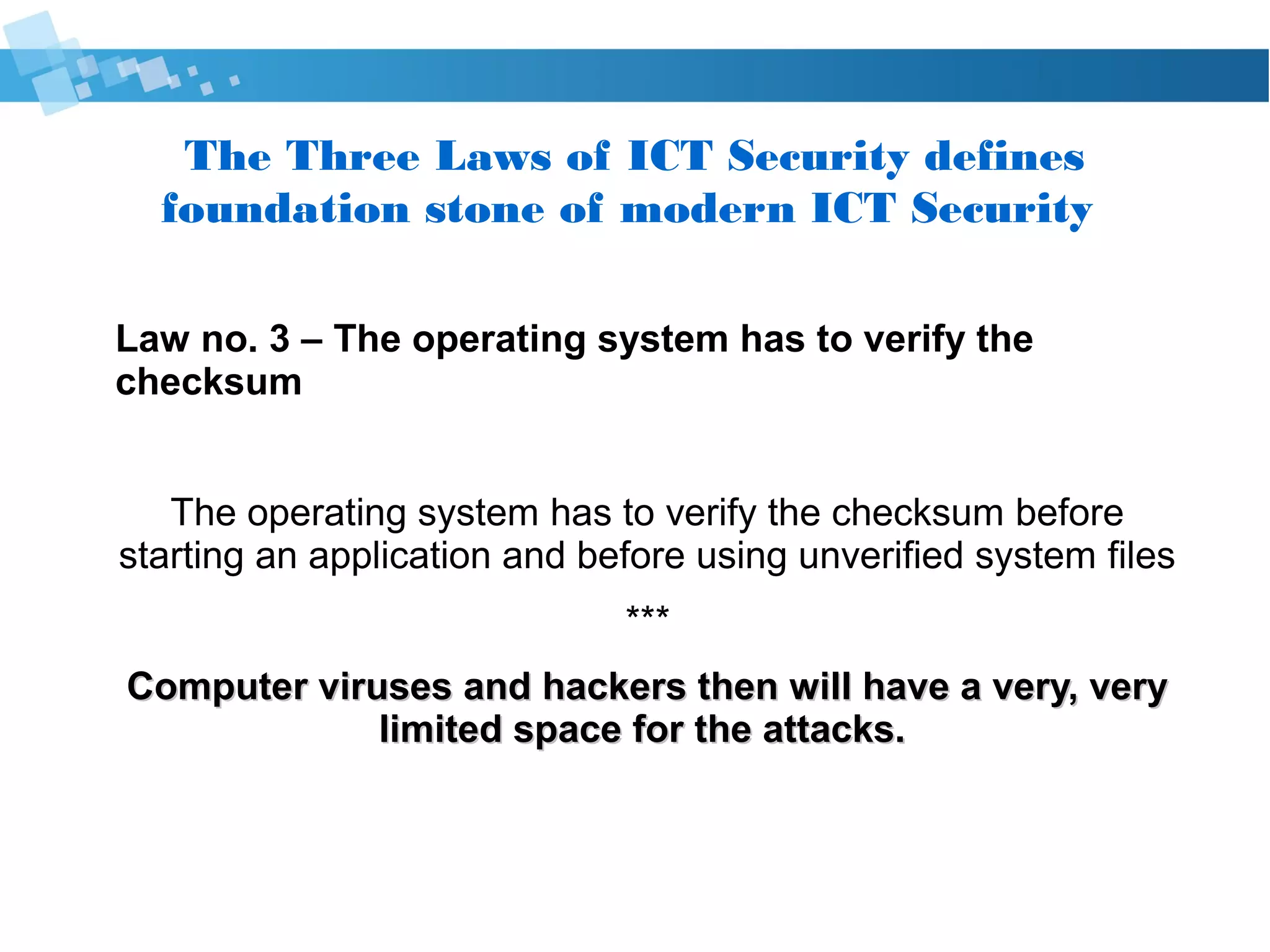 The Three Laws of Cyber Security defines
foundation stone of modern Cyber Security
Law no. 3 – The operating system has to verify the
checksum
The operating system has to verify the checksum before
starting an application and before using unverified system files
***
Computer viruses and hackers then will have a very, veryComputer viruses and hackers then will have a very, very
limited space for the attacks.limited space for the attacks.
 